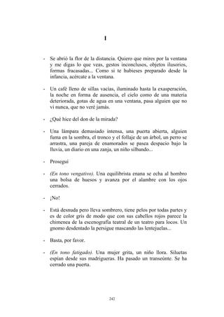 I
- Se abrió la flor de la distancia. Quiero que mires por la ventana
y me digas lo que veas, gestos inconclusos, objetos ilusorios,
formas fracasadas... Como si te hubieses preparado desde la
infancia, acércate a la ventana.
- Un café lleno de sillas vacías, iluminado hasta la exasperación,
la noche en forma de ausencia, el cielo como de una materia
deteriorada, gotas de agua en una ventana, pasa alguien que no
vi nunca, que no veré jamás.
- ¿Qué hice del don de la mirada?
- Una lámpara demasiado intensa, una puerta abierta, alguien
fuma en la sombra, el tronco y el follaje de un árbol, un perro se
arrastra, una pareja de enamorados se pasea despacio bajo la
lluvia, un diario en una zanja, un niño silbando...
- Proseguí
- (En tono vengativo). Una equilibrista enana se echa al hombro
una bolsa de huesos y avanza por el alambre con los ojos
cerrados.
- ¡No!
- Está desnuda pero lleva sombrero, tiene pelos por todas partes y
es de color gris de modo que con sus cabellos rojos parece la
chimenea de la escenografía teatral de un teatro para locos. Un
gnomo desdentado la persigue mascando las lentejuelas...
- Basta, por favor.
- (En tono fatigado). Una mujer grita, un niño llora. Siluetas
espían desde sus madrigueras. Ha pasado un transeúnte. Se ha
cerrado una puerta.
242
 