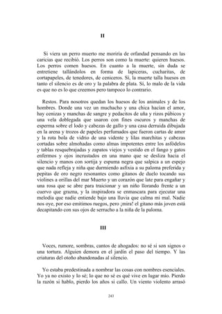 II
Restos. Para nosotros quedan los huesos de los animales y de los
hombres. Donde una vez un muchacho y una chica hacían el amor,
hay cenizas y manchas de sangre y pedacitos de uña y rizos púbicos y
una vela doblegada que usaron con fines oscuros y manchas de
esperma sobre el lodo y cabezas de gallo y una casa derruida dibujada
en la arena y trozos de papeles perfumados que fueron cartas de amor
y la rota bola de vidrio de una vidente y lilas marchitas y cabezas
cortadas sobre almohadas como almas impotentes entre los asfódelos
y tablas resquebrajadas y zapatos viejos y vestido en el fango y gatos
enfermos y ojos incrustados en una mano que se desliza hacia el
silencio y manos con sortija y espuma negra que salpica a un espejo
que nada refleja y niña que durmiendo asfixia a su paloma preferida y
pepitas de oro negro resonantes como gitanos de duelo tocando sus
violines a orillas del mar Muerto y un corazón que late para engañar y
una rosa que se abre para traicionar y un niño llorando frente a un
cuervo que grazna, y la inspiradora se enmascara para ejecutar una
melodía que nadie entiende bajo una lluvia que calma mi mal. Nadie
nos oye, por eso emitimos ruegos, pero ¡mira! el gitano más joven está
decapitando con sus ojos de serrucho a la niña de la paloma.
Voces, rumore, sombras, cantos de ahogados: no sé si son signos o
una tortura. Alguien demora en el jardín el paso del tiempo. Y las
criaturas del otoño abandonadas al silencio.
Yo estaba predestinada a nombrar las cosas con nombres esenciales.
Yo ya no existo y lo sé; lo que no sé es qué vive en lugar mío. Pierdo
la razón si hablo, pierdo los años si callo. Un viento violento arrasó
Si viera un perro muerto me moriría de orfandad pensando en las
caricias que recibió. Los perros son como la muerte: quieren huesos.
Los perros comen huesos. En cuanto a la muerte, sin duda se
entretiene tallándolos en forma de lapiceras, cucharitas, de
cortapapeles, de tenedores, de ceniceros. Sí, la muerte talla huesos en
tanto el silencio es de oro y la palabra de plata. Sí, lo malo de la vida
es que no es lo que creemos pero tampoco lo contrario.
III
243
 
