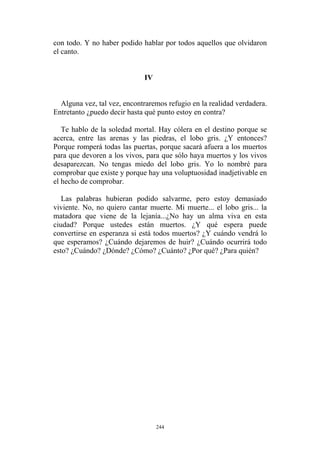 con todo. Y no haber podido hablar por todos aquellos que olvidaron
el canto.
IV
Alguna vez, tal vez, encontraremos refugio en la realidad verdadera.
Entretanto ¿puedo decir hasta qué punto estoy en contra?
Te hablo de la soledad mortal. Hay cólera en el destino porque se
acerca, entre las arenas y las piedras, el lobo gris. ¿Y entonces?
Porque romperá todas las puertas, porque sacará afuera a los muertos
para que devoren a los vivos, para que sólo haya muertos y los vivos
desaparezcan. No tengas miedo del lobo gris. Yo lo nombré para
comprobar que existe y porque hay una voluptuosidad inadjetivable en
el hecho de comprobar.
Las palabras hubieran podido salvarme, pero estoy demasiado
viviente. No, no quiero cantar muerte. Mi muerte... el lobo gris... la
matadora que viene de la lejanía...¿No hay un alma viva en esta
ciudad? Porque ustedes están muertos. ¿Y qué espera puede
convertirse en esperanza si está todos muertos? ¿Y cuándo vendrá lo
que esperamos? ¿Cuándo dejaremos de huir? ¿Cuándo ocurrirá todo
esto? ¿Cuándo? ¿Dónde? ¿Cómo? ¿Cuánto? ¿Por qué? ¿Para quién?
244
 