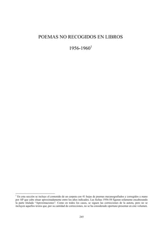 POEMAS NO RECOGIDOS EN LIBROS
1956-19601
1
En esta sección se incluye el contenido de un carpeta con 41 hojas de poemas mecanografiados y corregidos a mano
por AP que cabe situar aproximadamente entre los años indicados. Las fechas 1956-58 figuran solamente encabezando
la parte titulada “Aproximaciones”. Como en todos los casos, se siguen las correcciones de la autora, pero no se
incluyen aquellos textos que, por su cantidad de correcciones, no se ha considerado oportuno presentar en este volumen.
245
 