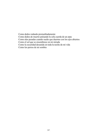 Como dedos de muerto pulsando la sola cuerda de un arpa
Como el sol que se ensombrece en mi mirada
Como la oscuridad desunida en toda la noche de mi vida
Como dedos rodando premeditadamente
Como alas pesadas cuando sueño que duermo con los ojos abiertos
Como los perros de mi sombra
247
 