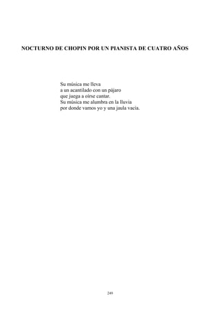 NOCTURNO DE CHOPIN POR UN PIANISTA DE CUATRO AÑOS
Su música me lleva
a un acantilado con un pájaro
que juega a oírse cantar.
Su música me alumbra en la lluvia
por donde vamos yo y una jaula vacía.
249
 