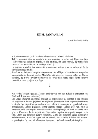 EN EL PANTANILLO
A don Federico Valle
1
Mil pasos arrastran pacientes las suelas maduras en rocas distintas.
Tal vez una gota gima deseando la antigua espesura en tardes más libres que ésta
(balbuceante de colorido impuro, el sol inhibido, de agua cobriza, de potros con
colas etéreas, de llanto de cactus impotente...).
La cascada reverdea los pastos silenciosos que nutren la negra pelambre de la
tierra vestida de brillo.
Sombras persistentes, imágenes constantes que obligan a las retinas a cargarlas
alegremente en frágiles moles. Montañas vibrantes de cercanía solar, de lluvia
inaudita, de flores invisibles posibles de crear bajo tanto cielo, tanta lumbre
cromática, tanta conjetura de lugar.
2
Mis dedos teclean iguales...(acaso contribuyan con sus ruidos a aumentar los
fondos de los ruidos naturales).
Las voces se elevan queriendo matizar las aspiraciones de soledad a que obligan
los espacios. Cánticos pujantes de fragancia primaveral caen sorpresivamente en
la niebla. Los espacios espesan las notas. Labios cerrados por arrugas hábilmente
conseguidas. Labios plegados sobre dientes felices. Labios que ríen bajo la
opresión tensa del ungido manto de varios tonos (yo rojo, tú azul, él verde, ella
gris...). Comienza la lid cromática. Cada color requiere un espacio mayor en la
tela. Claro que ninguno quiere sucumbir. Claro que ninguno desea disolverse
anónimamente. Y así se sigue, así se camina, así se mira esfumar las blanco-
negras hojitas de este calendario que transpira el sudor de un calor intangible.
25
 