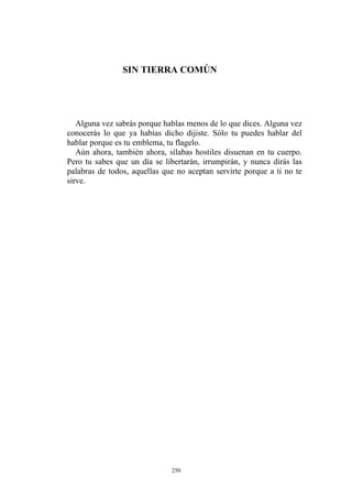 SIN TIERRA COMÚN
Alguna vez sabrás porque hablas menos de lo que dices. Alguna vez
conocerás lo que ya habías dicho dijiste. Sólo tu puedes hablar del
hablar porque es tu emblema, tu flagelo.
Aún ahora, también ahora, sílabas hostiles disuenan en tu cuerpo.
Pero tu sabes que un día se libertarán, irrumpirán, y nunca dirás las
palabras de todos, aquellas que no aceptan servirte porque a ti no te
sirve.
250
 
