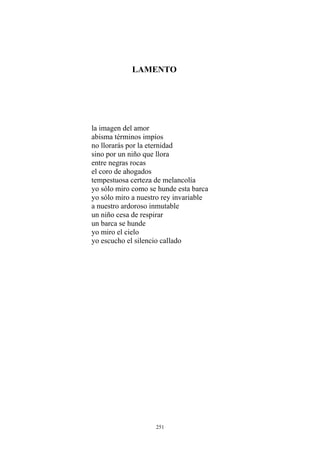 LAMENTO
la imagen del amor
abisma términos impíos
no llorarás por la eternidad
sino por un niño que llora
entre negras rocas
el coro de ahogados
tempestuosa certeza de melancolía
yo sólo miro como se hunde esta barca
yo sólo miro a nuestro rey invariable
un niño cesa de respirar
a nuestro ardoroso inmutable
un barca se hunde
yo miro el cielo
yo escucho el silencio callado
251
 