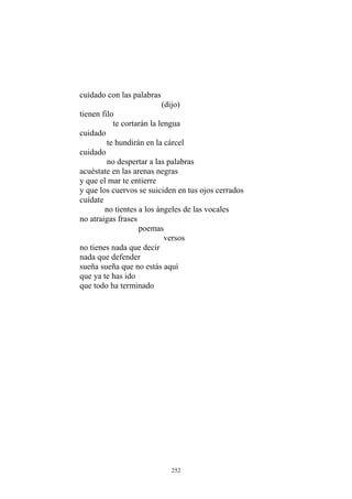 (dijo)
tienen filo
te cortarán la lengua
cuidado
te hundirán en la cárcel
cuidado
no despertar a las palabras
acuéstate en las arenas negras
y que el mar te entierre
y que los cuervos se suiciden en tus ojos cerrados
cuídate
no tientes a los ángeles de las vocales
no atraigas frases
poemas
nada que defender
sueña sueña que no estás aquí
que ya te has ido
cuidado con las palabras
versos
no tienes nada que decir
que todo ha terminado
252
 