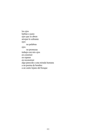 los ojos
hablan o justo
ojos que se abren
arrojan lo sobrante
ojos
no palabras
ojos
no promesas
trabajo con mis ojos
en construir
en reparar
en reconstruir
algo parecido a una mirada humana
a un poema de hombre
a un canto lejano del bosque
253
 
