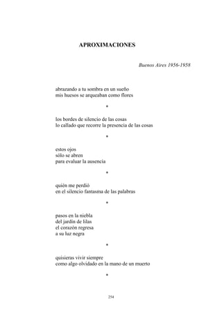 los bordes de silencio de las cosas
lo callado que recorre la presencia de las cosas
*
estos ojos
sólo se abren
para evaluar la ausencia
*
en el silencio fantasma de las palabras
*
APROXIMACIONES
Buenos Aires 1956-1958
abrazando a tu sombra en un sueño
mis huesos se arqueaban como flores
*
quién me perdió
*
pasos en la niebla
del jardín de lilas
el corazón regresa
a su luz negra
quisieras vivir siempre
como algo olvidado en la mano de un muerto
*
254
 