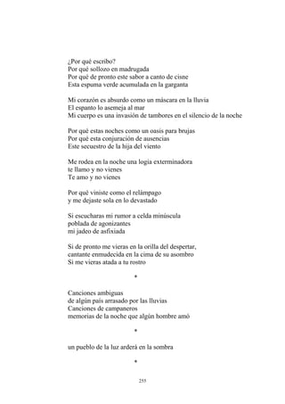 ¿Por qué escribo?
Por qué sollozo en madrugada
Por qué de pronto este sabor a canto de cisne
Esta espuma verde acumulada en la garganta
Mi corazón es absurdo como un máscara en la lluvia
El espanto lo asemeja al mar
Mi cuerpo es una invasión de tambores en el silencio de la noche
Por qué estas noches como un oasis para brujas
Por qué esta conjuración de ausencias
Este secuestro de la hija del viento
te llamo y no vienes
Por qué viniste como el relámpago
y me dejaste sola en lo devastado
Si escucharas mi rumor a celda minúscula
poblada de agonizantes
Si de pronto me vieras en la orilla del despertar,
Me rodea en la noche una logia exterminadora
Te amo y no vienes
mi jadeo de asfixiada
cantante enmudecida en la cima de su asombro
Si me vieras atada a tu rostro
*
Canciones ambiguas
de algún país arrasado por las lluvias
Canciones de campaneros
memorias de la noche que algún hombre amó
*
un pueblo de la luz arderá en la sombra
*
255
 