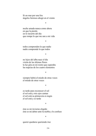 Si un mar por una lira
ángeles furiosos ahogó en el viento
*
noche amada nunca como ahora
en que la pierdo
en lo incierto del día
que rompe lo que me une a mi vida
*
todos comprenden lo que nadie
nadie comprende lo que todos
*
no lejos del alba nace el día
visión de las últimas flores
la luz gira en mi rostro que esperaba
las nupcias de los cuatro elementos
*
siempre habrá el miedo de otras voces
el miedo de otras voces
*
es tarde para reconocer el sol
el sol está y mis ojos cantan
el sol está su primavera es negra
el sol está y es tarde
*
éste es mi invierno elegido
éste es mi deber ante la niebla y lo confuso
*
querer quedarse queriendo irse
256
 