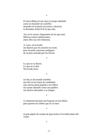 *
El amor dibuja en mis ojos el cuerpo anhelado
como un lanzador de cuchillos
tatuando en la pared con temor y destreza
la desnudez inmóvil de la que ama.
Así, en lo oscuro, fragmentos de los que amé,
lúbricos rostros adolescentes,
entre ellos soy otro fantasma.
pero escucho canciones ambiguas
Lo que no te dieron.
Noviciado atroz.
*
una flor en mi mano de sonámbula
una sonrisa ajena pegada a mis labios
A veces, en la noche,
me dijeron que mi corazón no existe.
de un país arrasado por las lluvias.
*
Lo que no te dan.
así iba yo devorando tinieblas
mi cuerpo desnudo como una palabra
mis deseos abrazados a su imagen
*
si solamente hicieran una hoguera en mis labios
para quemar las sílabas que no se unen
*
el gran pájaro de cuerpo de paja teclea el invisible piano del
viento
*
257
 