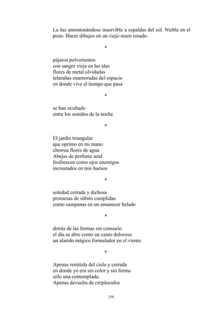 La luz amontonándose inservible a espaldas del sol. Niebla en el
pozo. Hacer dibujos en un viejo muro rosado.
*
pájaros polvorientos
con sangre vieja en las alas
flores de metal olvidadas
telarañas enamoradas del espacio
en donde vive el tiempo que pasa
*
se han ocultado
entre los sonidos de la noche
*
El jardín triangular
que oprimo en mi mano
chorrea flores de agua
Abejas de perfume azul
fosforecen como ojos enemigos
incrustados en mis huesos
soledad cerrada y dichosa
*
promesas de súbito cumplidas
como campanas en un amanecer helado
*
detrás de las formas sin consuelo
el día se abre como un canto doloroso
un alarido mágico formulador en el viento
*
Apenas remitida del cielo y cerrada
en donde yo era sin color y sin forma
sólo una contemplada.
Apenas devuelta de crepúsculos
258
 