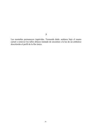 3
Las montañas permanecen impávidas. Tremenda duda: arañarse bajo el manto
carnal o remover los tallos difusos tratando de encontrar a la luz de un embeleso
descolorido el perfil de la flor única.
26
 