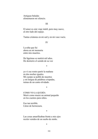 Antiguas baladas
alimentaron mi silencio.
III
El amor es este viaje inútil, pero muy suave,
Tantas criaturas en mi sed y en mi vaso vacío.
IV
La niña que fui
ahora en mi memoria
entre mis muertos.
De lágrimas se nutrirá mil años.
De destierro el sonido de su voz
*
yo vi ese rostro partir la mañana
Mi cuerpo se pobló de muertos
ruinas de un canto olvidado.
al otro lado del espejo.
en dos noches iguales.
y mi lengua de palabras crispadas,
*
COMO YO LA QUERÍA
Morir como muere un animal pequeño
en los cuentos para niños.
Las cosas amarilleaban frente a mis ojos
recién venidos de un sueño de otoño.
*
Eso tan terrible.
Lleno de hermosura.
*
260
 