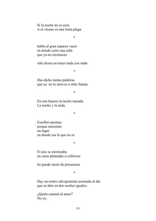 Si la noche no es azul,
si el verano es una lenta plaga.
*
habla al gran espacio vacío
en donde corre una niña
que ya no reconoces
sólo deseo no tener nada con nada
*
Has dicho tantas palabras
que ya no te atreves a oírte llamar.
*
En mis huesos la noche tatuada.
La noche y la nada.
Escribes poemas
*
porque necesitas
un lugar
en donde sea lo que no es
*
El aire se eternizaba
en caras plateadas o coléricas
Se puede morir de presencias
*
Hay un rostro salvajemente asomado al día
que se abre en dos noches iguales.
¿Quién cantará al amor?
No yo.
261
 