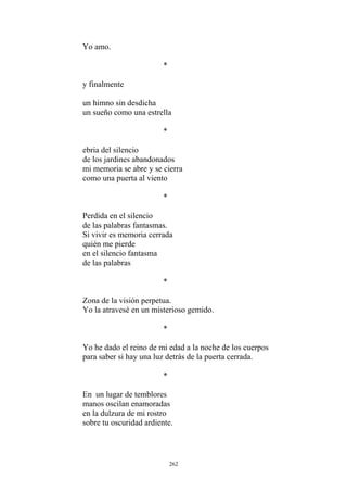 Yo amo.
*
y finalmente
un sueño como una estrella
*
ebria del silencio
de los jardines abandonados
mi memoria se abre y se cierra
como una puerta al viento
*
Si vivir es memoria cerrada
en el silencio fantasma
un himno sin desdicha
Perdida en el silencio
de las palabras fantasmas.
quién me pierde
de las palabras
*
Zona de la visión perpetua.
Yo la atravesé en un misterioso gemido.
*
Yo he dado el reino de mi edad a la noche de los cuerpos
para saber si hay una luz detrás de la puerta cerrada.
*
En un lugar de temblores
manos oscilan enamoradas
en la dulzura de mi rostro
sobre tu oscuridad ardiente.
262
 