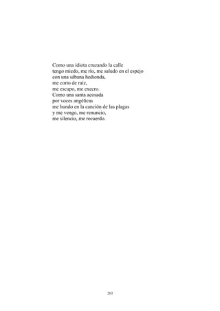 Como una idiota cruzando la calle
tengo miedo, me río, me saludo en el espejo
con una sábana hedionda,
me corto de raíz,
me escupo, me execro.
Como una santa acosada
por voces angélicas
me hundo en la canción de las plagas
y me vengo, me renuncio,
me silencio, me recuerdo.
263
 