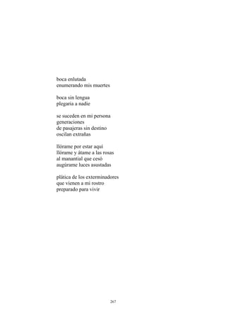 boca enlutada
enumerando mis muertes
de pasajeras sin destino
oscilan extrañas
boca sin lengua
plegaria a nadie
se suceden en mi persona
generaciones
llórame por estar aquí
llórame y átame a las rosas
al manantial que cesó
augúrame luces asustadas
plática de los exterminadores
que vienen a mi rostro
preparado para vivir
267
 
