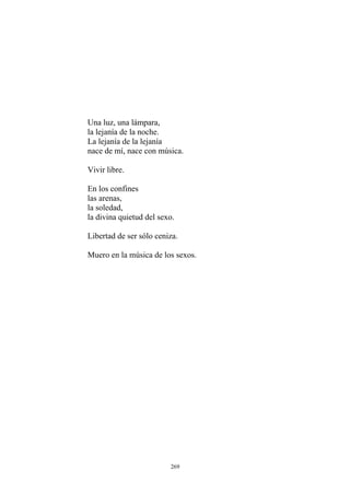 La lejanía de la lejanía
En los confines
las arenas,
la soledad,
Una luz, una lámpara,
la lejanía de la noche.
nace de mí, nace con música.
Vivir libre.
la divina quietud del sexo.
Libertad de ser sólo ceniza.
Muero en la música de los sexos.
269
 