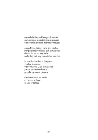 como la bella en el bosque despierta
para siempre sin príncipe que esperar
y la sonrisa muda se borró hace mucho
a dónde vas bajo el cielo gris oculto
donde detrás no hay nada
nadie hay detrás y están todos muertos
por pequeñas ventanas con ojos sucios
la voz decía sobre el despertar
y sobre la muerte
y la voz decía y los ojos decían
y todo estaba condenado
pero la voz no se cansaba
ciudad de nada en nadie
el cuerpo se hace
la voz se rehace
273
 