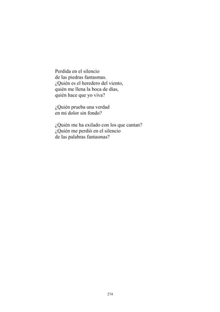 Perdida en el silencio
de las piedras fantasmas.
¿Quién es el heredero del viento,
quién me llena la boca de días,
quién hace que yo viva?
¿Quién prueba una verdad
¿Quién me ha exilado con los que cantan?
de las palabras fantasmas?
en mi dolor sin fondo?
¿Quién me perdió en el silencio
274
 