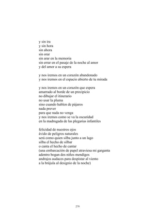 y nos iremos en un corazón abandonado
y nos iremos en el espacio abierto de tu mirada
y nos iremos en un corazón que espera
amarrado al borde de un precipicio
no dibujar el itinerario
no usar la pluma
sino cuando hablen de pájaros
nada prever
y nos iremos como se va la oscuridad
en la madrugada de las plegarias infantiles
felicidad de nuestros ojos
andrajos audaces para despistar al viento
a la brújula al designio de la noche)
y sin ira
y sin hora
sin ahora
sin orar
sin arar en la memoria
sin errar en el pasaje de la noche al amor
y del amor a su espera
para que nada no venga
ávido de peligros naturales
será como quien silba junto a un lago
silba el hecho de silbar
o canta el hecho de cantar
(una embarcación de papel atraviesa mi garganta
adentro bogan dos niños mendigos
279
 