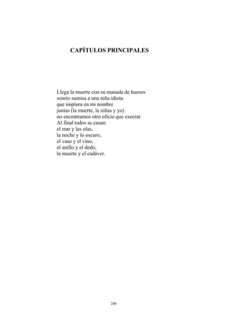 CAPÍTULOS PRINCIPALES
Llega la muerte con su manada de huesos
sonrío sumisa a una niña idiota
que implora en mi nombre
juntas (la muerte, la niñas y yo)
no encontramos otro oficio que execrar
Al final todos se casan:
el mar y las olas,
la noche y lo oscuro,
el vaso y el vino,
el anillo y el dedo,
la muerte y el cadáver.
280
 