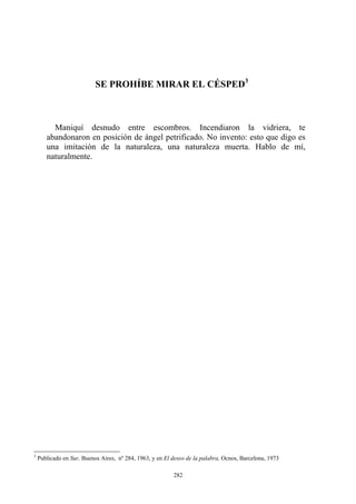 SE PROHÍBE MIRAR EL CÉSPED3
Maniquí desnudo entre escombros. Incendiaron la vidriera, te
abandonaron en posición de ángel petrificado. No invento: esto que digo es
una imitación de la naturaleza, una naturaleza muerta. Hablo de mí,
naturalmente.
3
Publicado en Sur, Buenos Aires, nº 284, 1963, y en El deseo de la palabra, Ocnos, Barcelona, 1973
282
 
