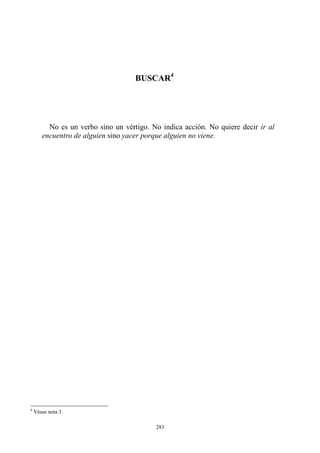 BUSCAR
No es un verbo sino un vértigo. No indica acción. No quiere decir ir al
encuentro de alguien sino yacer porque alguien no viene.
4
4
Véase nota 3.
283
 