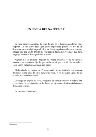 EN HONOR DE UNA PÉRDIDA5
La para siempre seguridad de estar de más en el lugar en donde los otros
respiran. De mí debo decir que estoy impaciente porque se me dé un
desenlace menos trágico que el silencio. Feroz alegría cuando encuentro una
imagen que me alude. Desde mi respiración desoladora yo digo: que haya
lenguaje en donde tiene que haber silencio.
Alguien no se enuncia. Alguien no puede asistirse. Y tú no quisiste
reconocerme cuando te dije lo que había en mí que eras tú. Ha tornado el
viejo terror: haber hablado nada con nadie.
El dorado día no es para mí. Penumbra del cuerpo fascinado por su deseo
de morir. Si me amas lo sabré aunque no viva. Y yo me digo: Vende tu luz
extraña, tu cerco inverosímil.
Un fuego en el país no visto. Imágenes de candor cercano. Vende tu luz,
el heroísmo de tus días futuros. La luz es un excedente de demasiadas cosas
demasiado lejanas.
En extrañas cosas moro.
5
Véase nota 3.
284
 