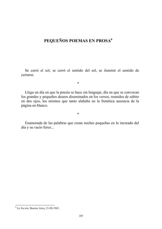 Se cerró el sol, se cerró el sentido del sol, se iluminó el sentido de
cerrarse.
*
Llega un día en que la poesía se hace sin lenguaje, día en que se convocan
los grandes y pequeños deseos diseminados en los versos, reunidos de súbito
en dos ojos, los mismos que tanto alababa en la frenética ausencia de la
página en blanco.
*
PEQUEÑOS POEMAS EN PROSA6
Enamorada de las palabras que crean noches pequeñas en lo increado del
día y su vacío feroz...
6
La Nación, Buenos Aires, 21-III-1965.
285
 