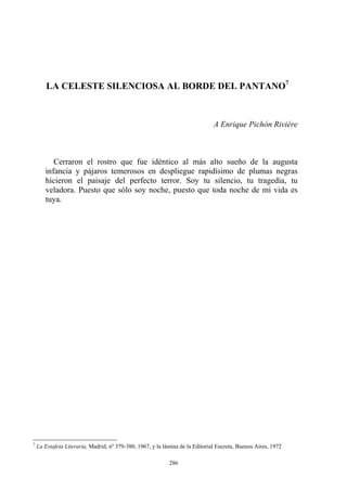 LA CELESTE SILENCIOSA AL BORDE DEL PANTANO7
A Enrique Pichón Rivière
Cerraron el rostro que fue idéntico al más alto sueño de la augusta
infancia y pájaros temerosos en despliegue rapidísimo de plumas negras
hicieron el paisaje del perfecto terror. Soy tu silencio, tu tragedia, tu
veladora. Puesto que sólo soy noche, puesto que toda noche de mi vida es
tuya.
7
La Estafeta Literaria, Madrid, nº 379-380, 1967, y la lámina de la Editorial Esezeta, Buenos Aires, 1972
286
 