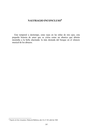 NAUFRAGIO INCONCLUSO8
Este temporal a destiempo, estas rejas en las niñas de mis ojos, esta
pequeña historia de amor que se cierra como un abanico que abierto
mostraba a la bella alucinada: la más desnuda del bosque en el silencio
musical de los abrazos.
8
Papeles de Son Armadans, Palma de Mallorca, año 14, nº 145, abril de 1968
287
 