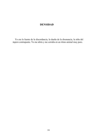 DENSIDAD
Yo era la fuente de la discordancia, la dueña de la disonancia, la niña del
áspero contrapunto. Yo me abría y me cerraba en un ritmo animal muy puro.
288
 