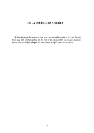EN LA OSCURIDAD ABIERTA
Si la más pequeña muerte exige una canción debo cantar a las que fueron
lilas que por acompañarme en mi luz negra silenciaron sus fuegos cuando
una sombra configurada por mi lamento se refugió entre sus sombras.
289
 