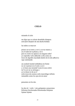 CIELO
mirando el cielo
me digo que es celeste desteñido (témpera
azul puro después de una ducha helada)
las nubes se mueven
pienso en tu rostro y en ti y en tus manos y
en el ruido de tu pluma y en ti
pero tu rostro no aparece en ninguna nube!
yo esperaba verlo adherido a ella como un
trozo de algodón enyodado dentro de la tela adhesiva
sigo caminando
un cocktail mental embaldosa mi frente
no sé si pensar en el cielo o en ti
y si tirara una moneda? (cara tú seca cielo)
no! tu ser no se arriesga y
yo te deseo te de-se-o!
cielo trozo de cosmos cielo murciélago infinito
inmutable como los ojos de mi amor
pensemos en los dos
los dos tú + cielo = mis galopantes sensaciones
biformes bicoloreadas bitremendas bilejanas
lejanas lejanas
29
 