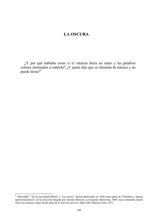 LA OSCURA
¿Y por qué hablaba como si el silencio fuera un muro y las palabras
colores destinados a cubrirlo? ¿Y quién dijo que se alimenta de música y no
puede llorar?9
9
“Densidad”, “En la oscuridad abierta” y “La oscura”, fueron publicados en 1969 como parte de “Nombres y figuras
(aproximaciones)”, en la colección dirigida por Antonio Beneyto, La Esquina, Barcelona, 1969, cuyo contenido, menos
estos tres poemas, luego formó parte de El infierno musical, Siglo XXI, Buenos Aires, 1971.
290
 