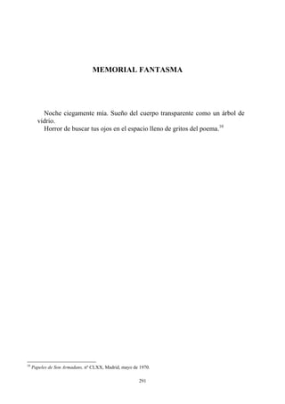 Horror de buscar tus ojos en el espacio lleno de gritos del poema.10
MEMORIAL FANTASMA
Noche ciegamente mía. Sueño del cuerpo transparente como un árbol de
vidrio.
10
Papeles de Son Armadans, nº CLXX, Madrid, mayo de 1970.
291
 