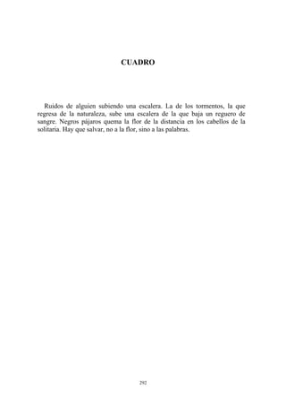 CUADRO
Ruidos de alguien subiendo una escalera. La de los tormentos, la que
regresa de la naturaleza, sube una escalera de la que baja un reguero de
sangre. Negros pájaros quema la flor de la distancia en los cabellos de la
solitaria. Hay que salvar, no a la flor, sino a las palabras.
292
 