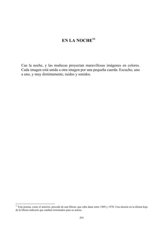EN LA NOCHE11
Cae la noche, y las muñecas proyectan maravillosas imágenes en colores.
Cada imagen está unida a otra imagen por una pequeña cuerda. Escucho, uno
a uno, y muy distintamente, ruidos y sonidos.
11
Este poema, como el anterior, procede de una libreta, que cabe datar entre 1969 y 1970. Una alusión en la última hoja
de la libreta indicaría que estaban terminados para su autora.
293
 