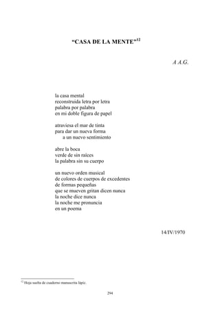 A A.G.
“CASA DE LA MENTE”12
la casa mental
reconstruida letra por letra
palabra por palabra
en mi doble figura de papel
atraviesa el mar de tinta
para dar un nueva forma
a un nuevo sentimiento
abre la boca
verde de sin raíces
la palabra sin su cuerpo
la noche me pronuncia
un nuevo orden musical
de colores de cuerpos de excedentes
de formas pequeñas
que se mueven gritan dicen nunca
la noche dice nunca
en un poema
14/IV/1970
12
Hoja suelta de cuaderno manuscrita lápiz.
294
 