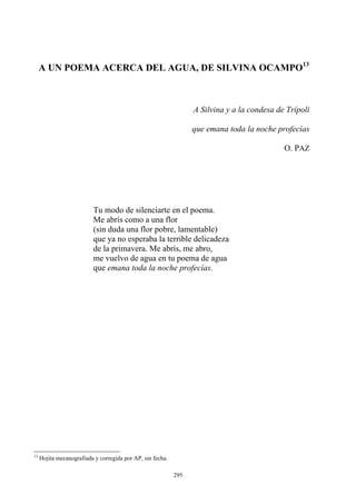 A UN POEMA ACERCA DEL AGUA, DE SILVINA OCAMPO
A Silvina y a la condesa de Trípoli
13
que emana toda la noche profecías
O. PAZ
Me abrís como a una flor
me vuelvo de agua en tu poema de agua
que emana toda la noche profecías.
Tu modo de silenciarte en el poema.
(sin duda una flor pobre, lamentable)
que ya no esperaba la terrible delicadeza
de la primavera. Me abrís, me abro,
13
Hojita mecanografiada y corregida por AP, sin fecha.
295
 