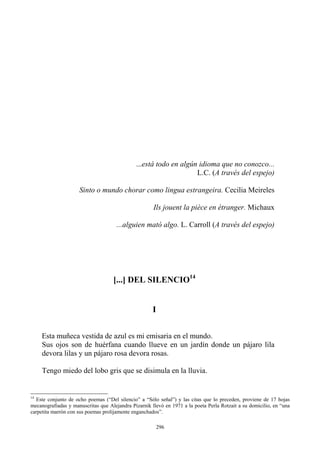 I
Esta muñeca vestida de azul es mi emisaria en el mundo.
Sus ojos son de huérfana cuando llueve en un jardín donde un pájaro lila
devora lilas y un pájaro rosa devora rosas.
Tengo miedo del lobo gris que se disimula en la lluvia.
...está todo en algún idioma que no conozco...
L.C. (A través del espejo)
Sinto o mundo chorar como lingua estrangeira. Cecilia Meireles
Ils jouent la pièce en étranger. Michaux
...alguien mató algo. L. Carroll (A través del espejo)
[...] DEL SILENCIO14
14
Este conjunto de ocho poemas (“Del silencio” a “Sólo señal”) y las citas que lo preceden, proviene de 17 hojas
mecanografiadas y manuscritas que Alejandra Pizarnik llevó en 1971 a la poeta Perla Rotzait a su domicilio, en “una
carpetita marrón con sus poemas prolijamente enganchados”.
296
 