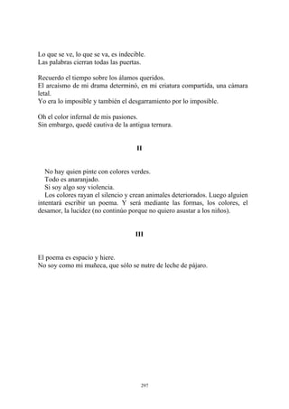 Lo que se ve, lo que se va, es indecible.
Las palabras cierran todas las puertas.
Recuerdo el tiempo sobre los álamos queridos.
Oh el color infernal de mis pasiones.
Sin embargo, quedé cautiva de la antigua ternura.
El poema es espacio y hiere.
No soy como mi muñeca, que sólo se nutre de leche de pájaro.
El arcaísmo de mi drama determinó, en mi criatura compartida, una cámara
letal.
Yo era lo imposible y también el desgarramiento por lo imposible.
II
No hay quien pinte con colores verdes.
Todo es anaranjado.
Si soy algo soy violencia.
Los colores rayan el silencio y crean animales deteriorados. Luego alguien
intentará escribir un poema. Y será mediante las formas, los colores, el
desamor, la lucidez (no continúo porque no quiero asustar a los niños).
III
297
 