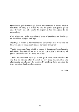 Quiero decir, pero siento lo que ella es. Encuentra que es muerte amor si
bien todo, sin amor, le es ofensa. No sabe por qué no calla puesto que su
amor la vuelve inocente. Dueña del crepúsculo, tañe los espejos de los
pronombres.
Y nadie me comprende. Yo sé que la vida, que el amor, deben cambiar. Esto
que dice mi máscara sobre el animal que soy, alude penosamente a una
alianza entre las palabras y las sombras. De donde se deriva un estado de
terror que niega el orden de los humanos.
Cada palabra que escribo me restituye a la ausencia por la que escribo lo que
no escribiría si te dejara venir aquí.
Me atengo al poema. El poema me lleva a los confines, lejos de las casas de
los vivos. ¿Y por dónde andaré cuándo me vaya y no vuelva?
Y nadie comprende. Toda mi vida te espera. Y sin embargo busco la noche
del poema. Solamente pienso en tu cuerpo pero rehago el cuerpo de mi
poema como quien trata de curarse una herida.
26/XI/69
299
 