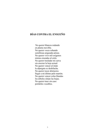 DÍAS CONTRA EL ENSUEÑO
No querer blancos rodando
en planta movible.
No querer voces robando
semillosas arqueada aéreas.
No querer vivir mil oxígenos
nimias cruzadas al cielo.
No querer trasladar mi curva
sin encerar la hoja actual.
No querer vencer al imán
la alpargata se deshilacha.
No querer tocar abstractos
llegar a mi último pelo marrón.
No querer vencer colas blandas
los árboles sitúan las hojas.
No querer traer sin caos
portátiles vocablos.
3
 