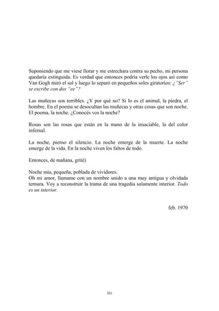 Suponiendo que me viese llorar y me estrechara contra su pecho, mi persona
quedaría extinguida. Es verdad que entonces podría verle los ojos así como
Van Gogh miró el sol y luego lo separó en pequeños soles giratorios: ¿”Ser”
se escribe con dos “ee”?
Las muñecas son terribles. ¿Y por qué no? Si lo es el animal, la piedra, el
hombre. En el poema se desocultan las muñecas y otras cosas que son noche.
El poema, la noche. ¿Conocés vos la noche?
Rosas son las rosas que están en la mano de la insaciable, la del color
infernal.
La noche, pienso el silencio. La noche emerge de la muerte. La noche
emerge de la vida. En la noche viven los faltos de todo.
Entonces, de mañana, grité)
Oh mi amor, llamame con un nombre unido a una muy antigua y olvidada
ternura. Voy a reconstruir la trama de una tragedia solamente interior. Todo
es un interior.
feb. 1970
Noche mía, pequeña, poblada de vividores.
301
 
