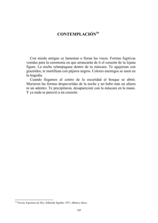 CONTEMPLACIÓN16
Con miedo antiguo se lamentan o lloran las voces. Formas fugitivas
venidas para la ceremonia en que arrancarán de ti el corazón de tu lejana
figura. La noche relampaguea dentro de tu máscara. Te agujerean con
graznidos, te martillean con pájaros negros. Colores enemigos se unen en
la tragedia.
Cuando llegamos al centro de la oscuridad el bosque se abrió.
Murieron las formas despavoridas de la noche y no hubo más un afuera
ni un adentro. Te precipitaron, desapareciste con la máscara en la mano.
Y ya nada se pareció a un corazón.
16
Poesía Argentina de Hoy, Editorial Aguilar, 1971, álbum y disco.
305
 