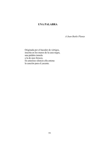 UNA PALABRA
A Juan Battle Planas
una palabra inmola
Originada por el hacedor de vértigos,
inscrita en los muros de la casa negra,
a la de ojos feroces.
En amoroso silencio ella entona
la canción para el yacente.
306
 