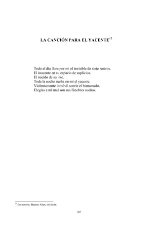 LA CANCIÓN PARA EL YACENTE17
El nacido de su irse.
Violentamente inmóvil sonríe el bienamado.
Elegías a mi mal son sus fúnebres sueños.
Todo el día llora por mí el invisible de siete rostros.
El inocente en su espacio de suplicios.
Toda la noche sueña en mí el yacente.
17
Encuentros, Buenos Aires, sin fecha.
307
 